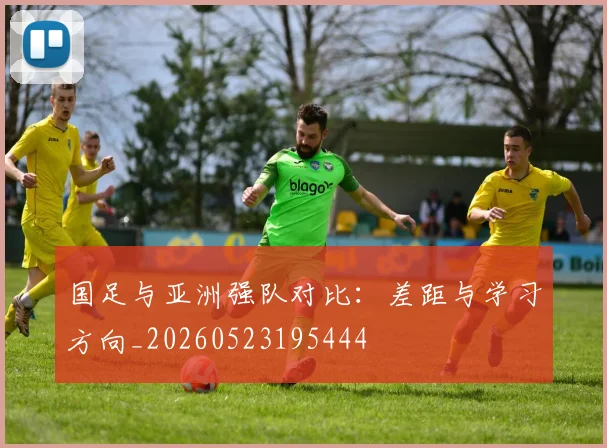 国足与亚洲强队对比:差距与学习方向_20260523195444