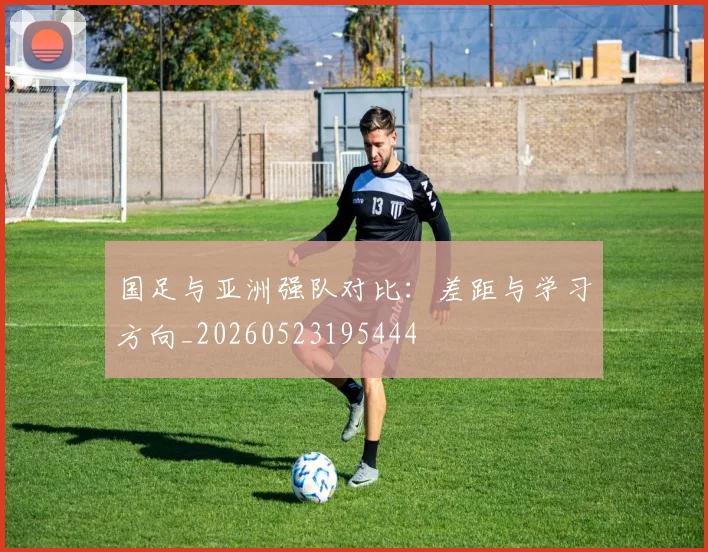 国足与亚洲强队对比：差距与学习方向_20260523195444
